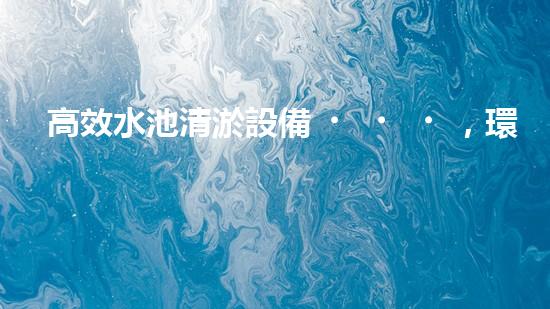 高效水池清淤設備，環(huán)保清潔新選擇！